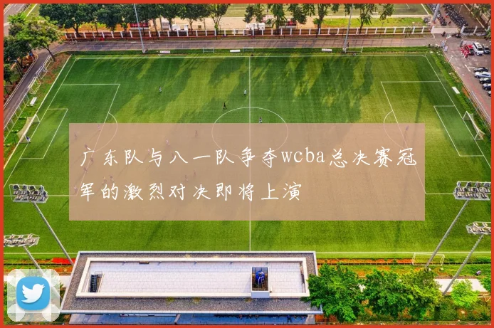 广东队与八一队争夺wcba总决赛冠军的激烈对决即将上演