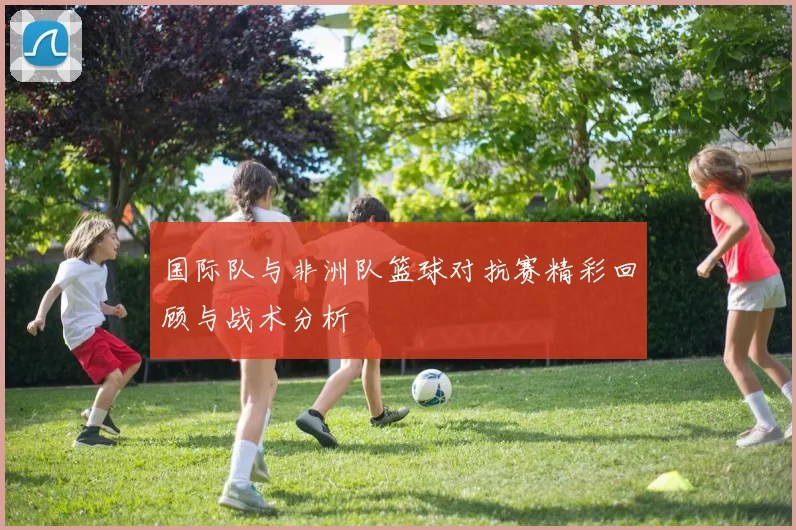 国际队与非洲队篮球对抗赛精彩回顾与战术分析
