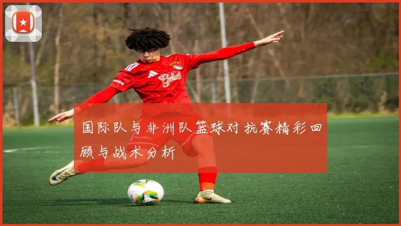 国际队与非洲队篮球对抗赛精彩回顾与战术分析