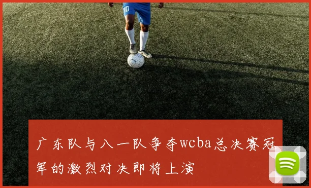 广东队与八一队争夺wcba总决赛冠军的激烈对决即将上演