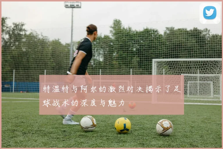 特温特与阿尔的激烈对决揭示了足球战术的深度与魅力
